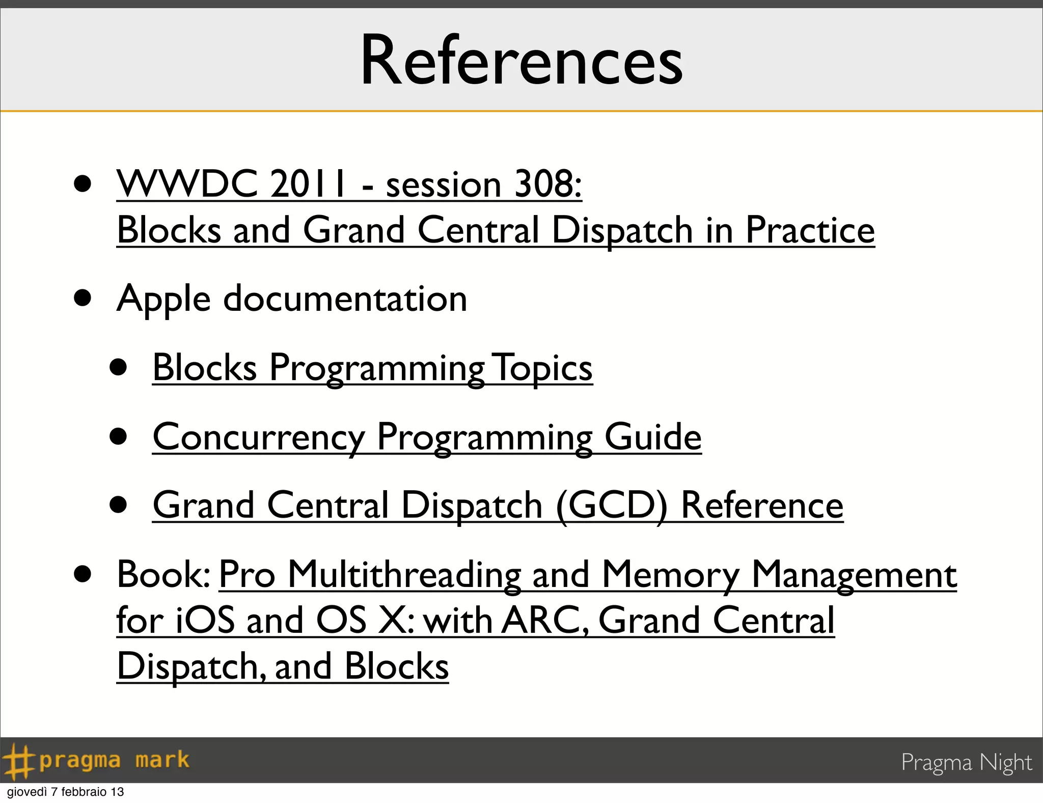 Pragma Night
References
• WWDC 2011 - session 308:
Blocks and Grand Central Dispatch in Practice
• Apple documentation
• Blocks Programming Topics
• Concurrency Programming Guide
• Grand Central Dispatch (GCD) Reference
• Book: Pro Multithreading and Memory Management
for iOS and OS X: with ARC, Grand Central
Dispatch, and Blocks
giovedì 7 febbraio 13
 