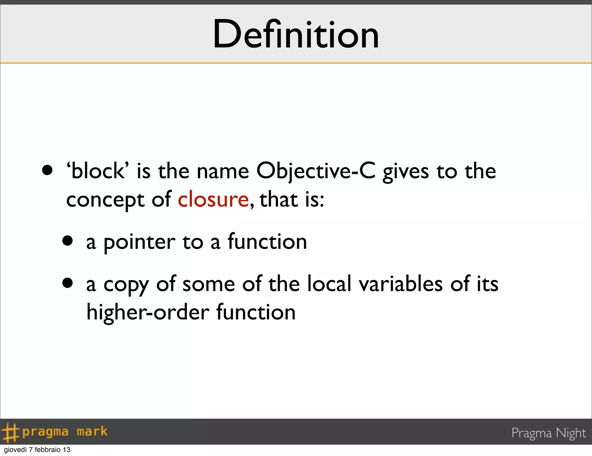 Pragma Night
Deﬁnition
• ‘block’ is the name Objective-C gives to the
concept of closure, that is:
• a pointer to a function
• a copy of some of the local variables of its
higher-order function
giovedì 7 febbraio 13
 