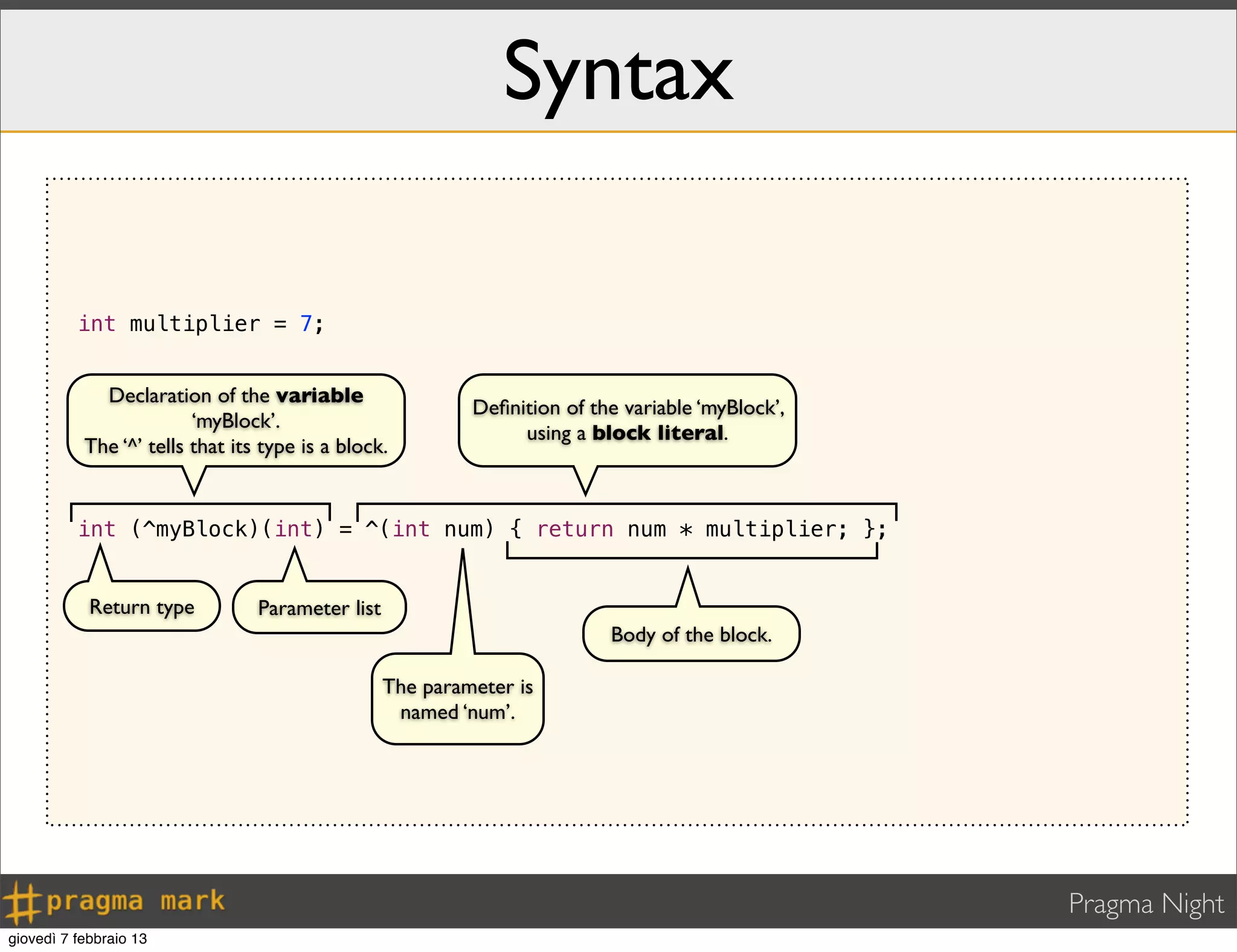 Pragma Night
Syntax
int multiplier = 7;
int (^myBlock)(int) = ^(int num) { return num * multiplier; };
Declaration of the variable
‘myBlock’.
The ‘^’ tells that its type is a block.
Return type Parameter list
Deﬁnition of the variable ‘myBlock’,
using a block literal.
The parameter is
named ‘num’.
Body of the block.
giovedì 7 febbraio 13
 