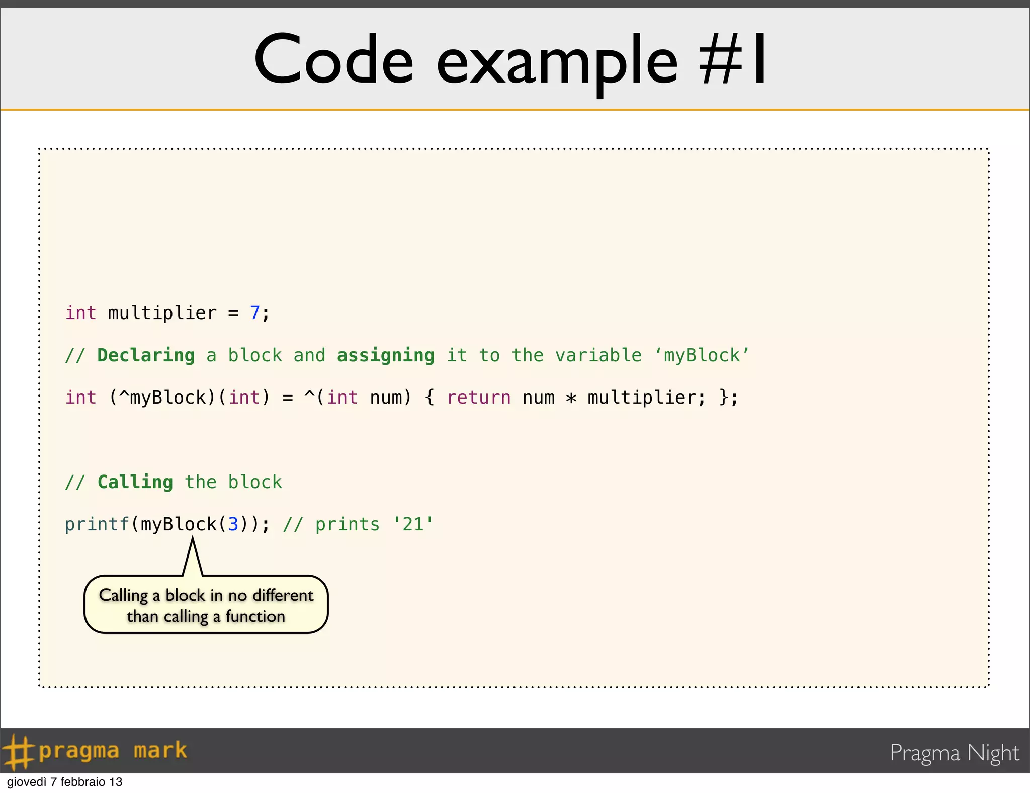 Pragma Night
Code example #1
int multiplier = 7;
// Declaring a block and assigning it to the variable ‘myBlock’
int (^myBlock)(int) = ^(int num) { return num * multiplier; };
// Calling the block
printf(myBlock(3)); // prints '21'
Calling a block in no different
than calling a function
giovedì 7 febbraio 13
 