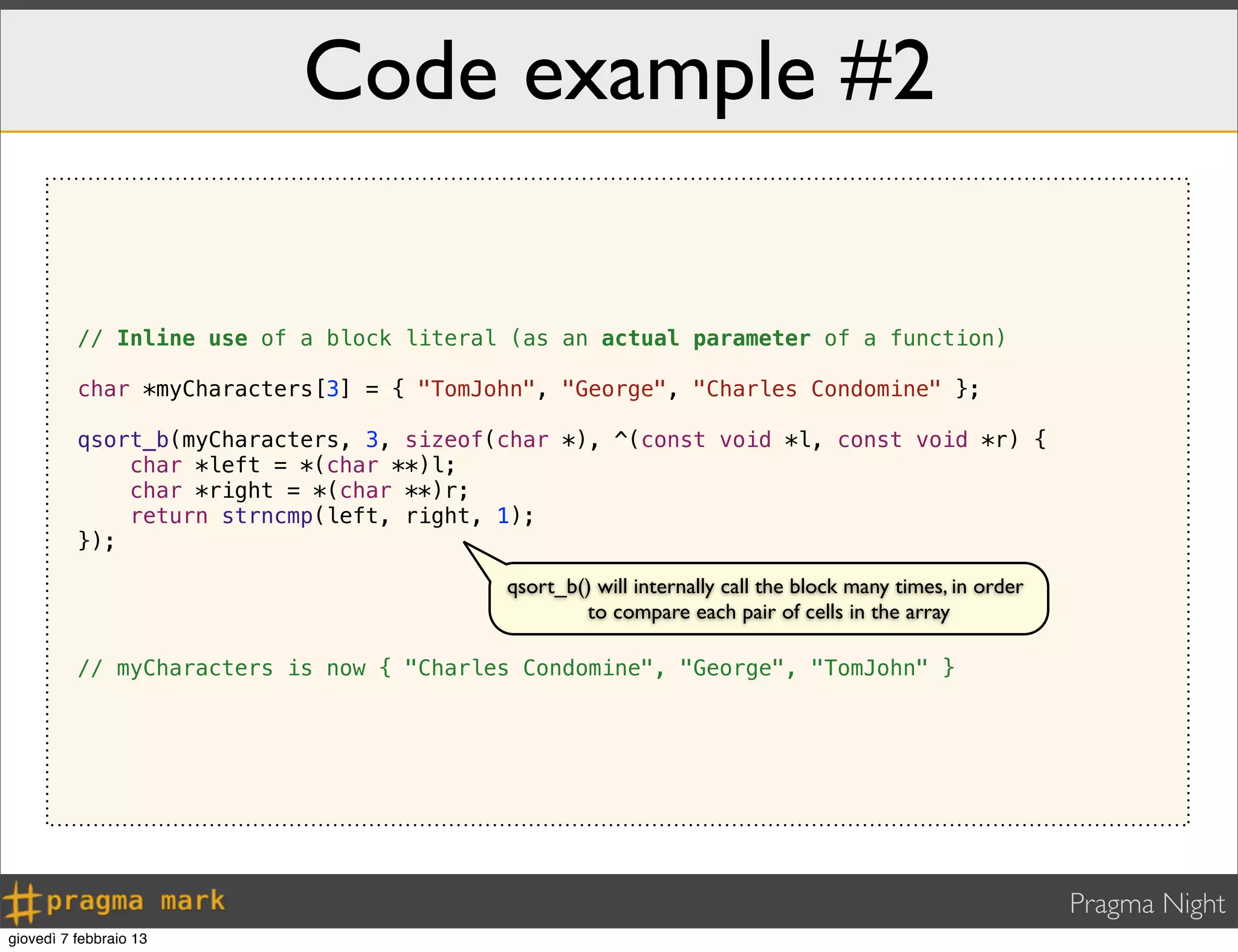 Pragma Night
Code example #2
// Inline use of a block literal (as an actual parameter of a function)
char *myCharacters[3] = { "TomJohn", "George", "Charles Condomine" };
qsort_b(myCharacters, 3, sizeof(char *), ^(const void *l, const void *r) {
char *left = *(char **)l;
char *right = *(char **)r;
return strncmp(left, right, 1);
});
// myCharacters is now { "Charles Condomine", "George", "TomJohn" }
qsort_b() will internally call the block many times, in order
to compare each pair of cells in the array
giovedì 7 febbraio 13
 