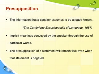 Presupposition
• The information that a speaker assumes to be already known.
(The Cambridge Encyclopaedia of Language, 1987)
• Implicit meanings conveyed by the speaker through the use of
particular words.
• The presupposition of a statement will remain true even when
that statement is negated.
 