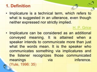 1. Definition
• Implicature is a technical term, which refers to
what is suggested in an utterance, even though
neither expressed nor strictly implied.
H. P. Grice
• Implicature can be considered as an additional
conveyed meaning. It is attained when a
speaker intends to communicate more than just
what the words mean. It is the speaker who
communicates something via implicatures and
the listener recognizes those communicated
meanings via inference.
(Yule, 1996: 35)
 