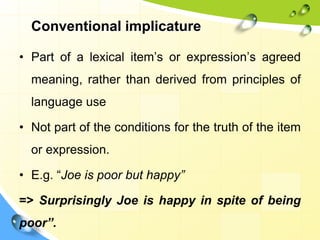 Conventional implicature
• Part of a lexical item’s or expression’s agreed
meaning, rather than derived from principles of
language use
• Not part of the conditions for the truth of the item
or expression.
• E.g. “Joe is poor but happy”
=> Surprisingly Joe is happy in spite of being
poor”.
 