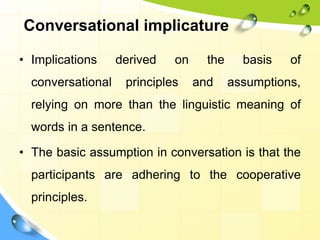 Conversational implicature
• Implications derived on the basis of
conversational principles and assumptions,
relying on more than the linguistic meaning of
words in a sentence.
• The basic assumption in conversation is that the
participants are adhering to the cooperative
principles.
 