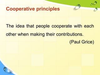 Cooperative principles
The idea that people cooperate with each
other when making their contributions.
(Paul Grice)
 