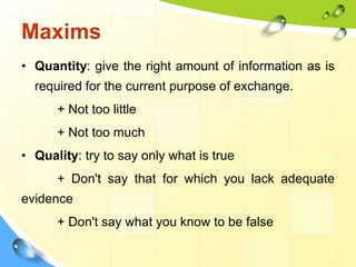 Maxims
• Quantity: give the right amount of information as is
required for the current purpose of exchange.
+ Not too little
+ Not too much
• Quality: try to say only what is true
+ Don't say that for which you lack adequate
evidence
+ Don't say what you know to be false
 