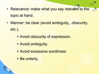 • Relevance: make what you say relevant to the
topic at hand.
• Manner: be clear (avoid ambiguity,, obscurity,
etc.).
+ Avoid obscurity of expression.
+ Avoid ambiguity.
+ Avoid excessive wordiness
+ Be orderly.
 