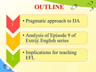 1.
• Pragmatic approach to DA
2.
• Analysis of Episode 9 of
Extr@ English series
3.
• Implications for teaching
EFL
OUTLINE
 
