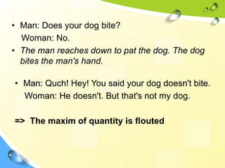 • Man: Does your dog bite?
Woman: No.
• The man reaches down to pat the dog. The dog
bites the man's hand.
• Man: Quch! Hey! You said your dog doesn't bite.
Woman: He doesn't. But that's not my dog.
=> The maxim of quantity is flouted
 