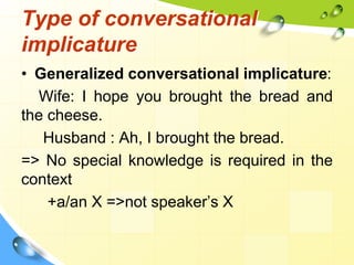 Type of conversational
implicature
• Generalized conversational implicature:
Wife: I hope you brought the bread and
the cheese.
Husband : Ah, I brought the bread.
=> No special knowledge is required in the
context
+a/an X =>not speaker’s X
 