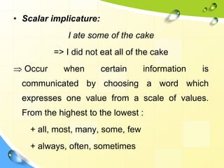 • Scalar implicature:
I ate some of the cake
=> I did not eat all of the cake
 Occur when certain information is
communicated by choosing a word which
expresses one value from a scale of values.
From the highest to the lowest :
+ all, most, many, some, few
+ always, often, sometimes
 