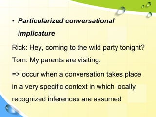 • Particularized conversational
implicature
Rick: Hey, coming to the wild party tonight?
Tom: My parents are visiting.
=> occur when a conversation takes place
in a very specific context in which locally
recognized inferences are assumed
 