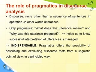 The role of pragmatics in discourse
analysis
• Discourse: none other than a sequence of sentences in
operation -in other words utterances.
• Only pragmatics: “What does this utterance mean?" and
"Why was this utterance produced?“ => helps us to know
successful interpretation of utterances is managed.
=> INDISPENSABLE: Pragmatics offers the possibility of
describing and explaining discourse facts from a linguistic
point of view, in a principled way.
 