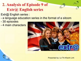 2. Analysis of Episode 9 of
Extr@ English series
Extr@ English series :
- a language education series in the format of a sitcom
- 30 episodes
- 4 main characters
Presented by: Le Thi Khanh Linh
 