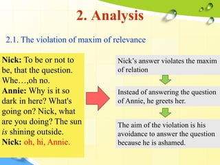 2. Analysis
2.1. The violation of maxim of relevance
Nick: To be or not to
be, that the question.
Whe…,oh no.
Annie: Why is it so
dark in here? What's
going on? Nick, what
are you doing? The sun
is shining outside.
Nick: oh, hi, Annie.
Nick’s answer violates the maxim
of relation
Instead of answering the question
of Annie, he greets her.
The aim of the violation is his
avoidance to answer the question
because he is ashamed.
 