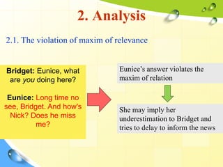 2. Analysis
2.1. The violation of maxim of relevance
Bridget: Eunice, what
are you doing here?
Eunice: Long time no
see, Bridget. And how's
Nick? Does he miss
me?
Eunice’s answer violates the
maxim of relation
She may imply her
underestimation to Bridget and
tries to delay to inform the news
 