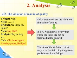 2. Analysis
2.2. The violation of maxim of quality
Bridget: Nick!
Nick: …….?
Bridget: Are those my
tights?
Nick: No. Huh!
Bridget: Oh yes, they
are.
Nick: Oh, those tights.
Are they yours, Bridget?
Nick’s utterances are the violation
of maxim of quality
In fact, Nick knows clearly that
whose the tights are but he
pretended not to know it.
The aim of the violation is that
maybe he is afraid of getting some
punishment from Bridget
 