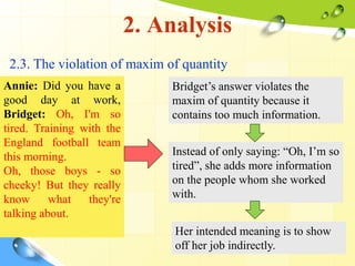 2. Analysis
2.3. The violation of maxim of quantity
Annie: Did you have a
good day at work,
Bridget: Oh, I'm so
tired. Training with the
England football team
this morning.
Oh, those boys - so
cheeky! But they really
know what they're
talking about.
Bridget’s answer violates the
maxim of quantity because it
contains too much information.
Instead of only saying: “Oh, I’m so
tired”, she adds more information
on the people whom she worked
with.
Her intended meaning is to show
off her job indirectly.
 