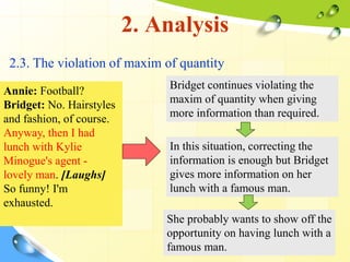 2. Analysis
2.3. The violation of maxim of quantity
Annie: Football?
Bridget: No. Hairstyles
and fashion, of course.
Anyway, then I had
lunch with Kylie
Minogue's agent -
lovely man. [Laughs]
So funny! I'm
exhausted.
Bridget continues violating the
maxim of quantity when giving
more information than required.
In this situation, correcting the
information is enough but Bridget
gives more information on her
lunch with a famous man.
She probably wants to show off the
opportunity on having lunch with a
famous man.
 