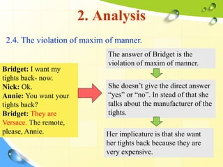 2. Analysis
2.4. The violation of maxim of manner.
Bridget: I want my
tights back- now.
Nick: Ok.
Annie: You want your
tights back?
Bridget: They are
Versace. The remote,
please, Annie.
The answer of Bridget is the
violation of maxim of manner.
She doesn’t give the direct answer
“yes” or “no”. In stead of that she
talks about the manufacturer of the
tights.
Her implicature is that she want
her tights back because they are
very expensive.
 