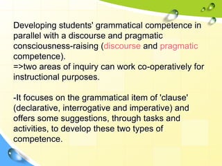 Developing students' grammatical competence in
parallel with a discourse and pragmatic
consciousness-raising (discourse and pragmatic
competence).
=>two areas of inquiry can work co-operatively for
instructional purposes.
-It focuses on the grammatical item of 'clause'
(declarative, interrogative and imperative) and
offers some suggestions, through tasks and
activities, to develop these two types of
competence.
 