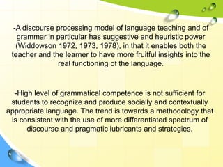 -A discourse processing model of language teaching and of
grammar in particular has suggestive and heuristic power
(Widdowson 1972, 1973, 1978), in that it enables both the
teacher and the learner to have more fruitful insights into the
real functioning of the language.
-High level of grammatical competence is not sufficient for
students to recognize and produce socially and contextually
appropriate language. The trend is towards a methodology that
is consistent with the use of more differentiated spectrum of
discourse and pragmatic lubricants and strategies.
 