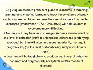 By giving much more prominent place to discourse in teaching
grammar and enabling learners to know the conditions whereby
sentences are combined and used to form stretches of connected
discourse (Widdowson 1972, 1978, 1979) will help student to
overcome many difficulties.
+ Not only will they be able to manage discourse development on
the level of cohesion (surface linking) and coherence (underlying
relations) but they will also, and more importantly, manage it
pragmatically (on the level of illocutionary and perlocutionary
acts).
+ Learners will be taught how to produce and interpret cohesive,
coherent and pragmatically acceptable written modes of
discourse.
 