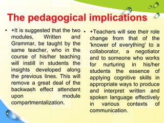 The pedagogical implications
• +It is suggested that the two
modules, Written and
Grammar, be taught by the
same teacher, who in the
course of his/her teaching
will instill in students the
insights developed along
the previous lines. This will
remove a great deal of the
backwash effect attendant
upon module
compartmentalization.
• +Teachers will see their role
change from that of the
'knower of everything' to a
collaborator, a negotiator
and to someone who works
for nurturing in his/her
students the essence of
applying cognitive skills in
appropriate ways to produce
and interpret written and
spoken language effectively
in various contexts of
communication.
 