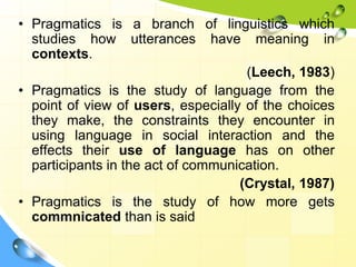 • Pragmatics is a branch of linguistics which
studies how utterances have meaning in
contexts.
(Leech, 1983)
• Pragmatics is the study of language from the
point of view of users, especially of the choices
they make, the constraints they encounter in
using language in social interaction and the
effects their use of language has on other
participants in the act of communication.
(Crystal, 1987)
• Pragmatics is the study of how more gets
commnicated than is said
 