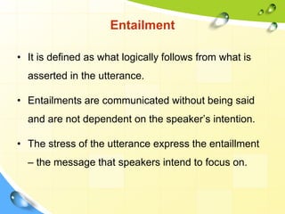 Entailment
• It is defined as what logically follows from what is
asserted in the utterance.
• Entailments are communicated without being said
and are not dependent on the speaker’s intention.
• The stress of the utterance express the entaillment
– the message that speakers intend to focus on.
 