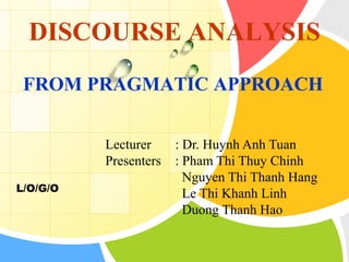 L/O/G/O
DISCOURSE ANALYSIS
FROM PRAGMATIC APPROACH
Lecturer : Dr. Huynh Anh Tuan
Presenters : Pham Thi Thuy Chinh
Nguyen Thi Thanh Hang
Le Thi Khanh Linh
Duong Thanh Hao
 