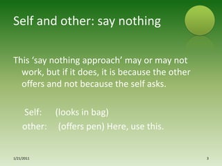 Self and other: say nothingThis ‘say nothing approach’ may or may not work, but if it does, it is because the other offers and not because the self asks.     Self:      (looks in bag)   other:     (offers pen) Here, use this.1/15/20113