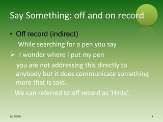 Say Something: off and on recordOff record (indirect)While searching for a pen you say  I wonder where I put my pen   you are not addressing this directly to anybody but it does communicate something more that is said.  We can referred to off record as ‘Hints’.1/15/20114