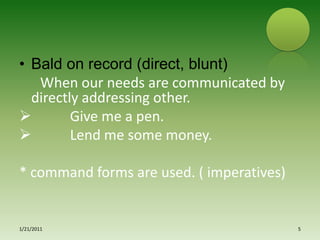 Bald on record (direct, blunt)     When our needs are communicated by directly addressing other.          Give me a pen.