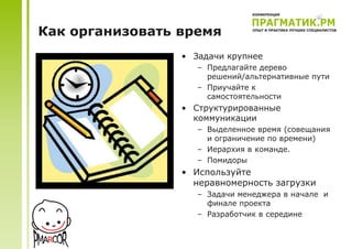 Как организовать время
                 • Задачи крупнее
                    – Предлагайте дерево
                      решений/альтернативные пути
                    – Приучайте к
                      самостоятельности
                 • Структурированные
                   коммуникации
                    – Выделенное время (совещания
                      и ограничение по времени)
                    – Иерархия в команде.
                    – Помидоры
                 • Используйте
                   неравномерность загрузки
                    – Задачи менеджера в начале и
                      финале проекта
                    – Разработчик в середине
 