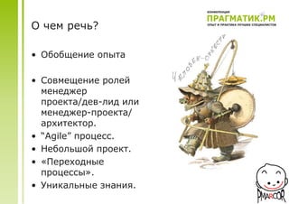 О чем речь?

• Обобщение опыта

• Совмещение ролей
  менеджер
  проекта/дев-лид или
  менеджер-проекта/
  архитектор.
• “Agile” процесс.
• Небольшой проект.
• «Переходные
  процессы».
• Уникальные знания.
 