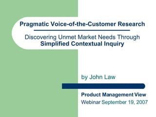 Pragmatic Voice-of-the-Customer Research Discovering Unmet Market Needs Through  Simplified Contextual Inquiry by John Law Product Management View  Webinar  September 19, 2007 