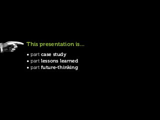 This presentation is...
• part case study
• part lessons learned
• part future-thinking
 