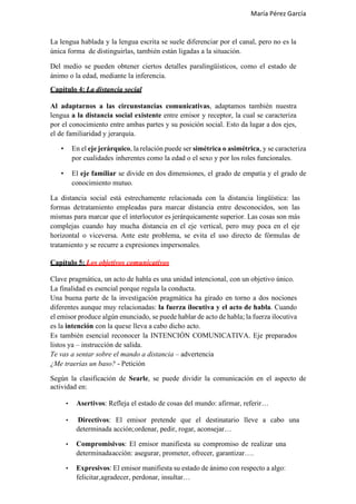 María Pérez García
La lengua hablada y la lengua escrita se suele diferenciar por el canal, pero no es la
única forma de distinguirlas, también están ligadas a la situación.
Del medio se pueden obtener ciertos detalles paralingüísticos, como el estado de
ánimo o la edad, mediante la inferencia.
Capítulo 4: La distancia social
Al adaptarnos a las circunstancias comunicativas, adaptamos también nuestra
lengua a la distancia social existente entre emisor y receptor, la cual se caracteriza
por el conocimiento entre ambas partes y su posición social. Esto da lugar a dos ejes,
el de familiaridad y jerarquía.
• En el eje jerárquico, la relación puede ser simétrica o asimétrica, y se caracteriza
por cualidades inherentes como la edad o el sexo y por los roles funcionales.
• El eje familiar se divide en dos dimensiones, el grado de empatía y el grado de
conocimiento mutuo.
La distancia social está estrechamente relacionada con la distancia lingüística: las
formas detratamiento empleadas para marcar distancia entre desconocidos, son las
mismas para marcar que el interlocutor es jerárquicamente superior. Las cosas son más
complejas cuando hay mucha distancia en el eje vertical, pero muy poca en el eje
horizontal o viceversa. Ante este problema, se evita el uso directo de fórmulas de
tratamiento y se recurre a expresiones impersonales.
Capítulo 5: Los objetivos comunicativos
Clave pragmática, un acto de habla es una unidad intencional, con un objetivo único.
La finalidad es esencial porque regula la conducta.
Una buena parte de la investigación pragmática ha girado en torno a dos nociones
diferentes aunque muy relacionadas: la fuerza ilocutiva y el acto de habla. Cuando
el emisor produce algún enunciado, se puede hablar de acto de habla; la fuerza ilocutiva
es la intención con la quese lleva a cabo dicho acto.
Es también esencial reconocer la INTENCIÓN COMUNICATIVA. Eje preparados
listos ya – instrucción de salida.
Te vas a sentar sobre el mando a distancia – advertencia
¿Me traerías un baso? - Petición
Según la clasificación de Searle, se puede dividir la comunicación en el aspecto de
actividad en:
• Asertivos: Refleja el estado de cosas del mundo: afirmar, referir…
• Directivos: El emisor pretende que el destinatario lleve a cabo una
determinada acción;ordenar, pedir, rogar, aconsejar…
• Compromisivos: El emisor manifiesta su compromiso de realizar una
determinadaacción: asegurar, prometer, ofrecer, garantizar….
• Expresivos: El emisor manifiesta su estado de ánimo con respecto a algo:
felicitar,agradecer, perdonar, insultar…
 