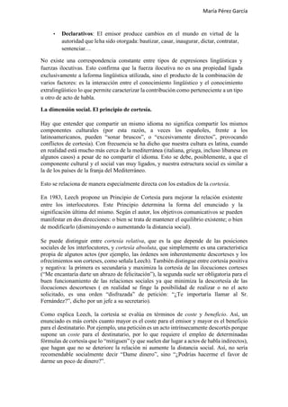 María Pérez García
• Declarativos: El emisor produce cambios en el mundo en virtud de la
autoridad que leha sido otorgada: bautizar, casar, inaugurar, dictar, contratar,
sentenciar…
No existe una correspondencia constante entre tipos de expresiones lingüísticas y
fuerzas ilocutivas. Esto confirma que la fuerza ilocutiva no es una propiedad ligada
exclusivamente a laforma lingüística utilizada, sino el producto de la combinación de
varios factores: es la interacción entre el conocimiento lingüístico y el conocimiento
extralingüístico lo que permite caracterizar la contribución como perteneciente a un tipo
u otro de acto de habla.
La dimensión social. El principio de cortesía.
Hay que entender que compartir un mismo idioma no significa compartir los mismos
componentes culturales (por esta razón, a veces los españoles, frente a los
latinoamericanos, pueden “sonar bruscos”, o “excesivamente directos”, provocando
conflictos de cortesía). Con frecuencia se ha dicho que nuestra cultura es latina, cuando
en realidad está mucho más cerca de la mediterránea (italiana, griega, incluso libanesa en
algunos casos) a pesar de no compartir el idioma. Esto se debe, posiblemente, a que el
componente cultural y el social van muy ligados, y nuestra estructura social es similar a
la de los países de la franja del Mediterráneo.
Esto se relaciona de manera especialmente directa con los estudios de la cortesía.
En 1983, Leech propone un Principio de Cortesía para mejorar la relación existente
entre los interlocutores. Este Principio determina la forma del enunciado y la
significación última del mismo. Según el autor, los objetivos comunicativos se pueden
manifestar en dos direcciones: o bien se trata de mantener el equilibrio existente; o bien
de modificarlo (disminuyendo o aumentando la distancia social).
Se puede distinguir entre cortesía relativa, que es la que depende de las posiciones
sociales de los interlocutores, y cortesía absoluta, que simplemente es una característica
propia de algunos actos (por ejemplo, las órdenes son inherentemente descorteses y los
ofrecimientos son corteses, como señala Leech). También distingue entre cortesía positiva
y negativa: la primera es secundaria y maximiza la cortesía de las ilocuciones corteses
(“Me encantaría darte un abrazo de felicitación”), la segunda suele ser obligatoria para el
buen funcionamiento de las relaciones sociales ya que minimiza la descortesía de las
ilocuciones descorteses ( en realidad se finge la posibilidad de realizar o no el acto
solicitado, es una orden “disfrazada” de petición: “¿Te importaría llamar al Sr.
Fernández?”, dicho por un jefe a su secretario).
Como explica Leech, la cortesía se evalúa en términos de coste y beneficio. Así, un
enunciado es más cortés cuanto mayor es el coste para el emisor y mayor es el beneficio
para el destinatario. Por ejemplo, una petición es un acto intrínsecamente descortés porque
supone un coste para el destinatario, por lo que requiere el empleo de determinadas
fórmulas de cortesía que lo “mitiguen” (y que suelen dar lugar a actos de habla indirectos),
que hagan que no se deteriore la relación ni aumente la distancia social. Así, no sería
recomendable socialmente decir “Dame dinero”, sino “¿Podrías hacerme el favor de
darme un poco de dinero?”.
 