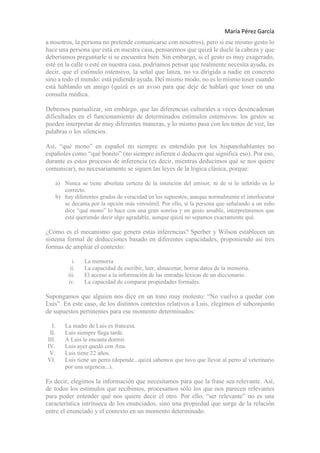 María Pérez García
a nosotros, la persona no pretende comunicarse con nosotros), pero si ese mismo gesto lo
hace una persona que está en nuestra casa, pensaremos que quizá le duele la cabeza y que
deberíamos preguntarle si se encuentra bien. Sin embargo, si el gesto es muy exagerado,
esté en la calle o esté en nuestra casa, podríamos pensar que realmente necesita ayuda, es
decir, que el estímulo ostensivo, la señal que lanza, no va dirigida a nadie en concreto
sino a todo el mundo: está pidiendo ayuda. Del mismo modo, no es lo mismo toser cuando
está hablando un amigo (quizá es un aviso para que deje de hablar) que toser en una
consulta médica.
Debemos puntualizar, sin embargo, que las diferencias culturales a veces desencadenan
dificultades en el funcionamiento de determinados estímulos ostensivos: los gestos se
pueden interpretar de muy diferentes maneras, y lo mismo pasa con los tonos de voz, las
palabras o los silencios.
Así, “qué mono” en español no siempre es entendido por los hispanohablantes no
españoles como “qué bonito” (no siempre infieren o deducen que significa eso). Por eso,
durante es estos procesos de inferencia (es decir, mientras deducimos qué se nos quiere
comunicar), no necesariamente se siguen las leyes de la lógica clásica, porque:
a) Nunca se tiene absoluta certeza de la intención del emisor, ni de si lo inferido es lo
correcto.
b) hay diferentes grados de veracidad en los supuestos, aunque normalmente el interlocutor
se decanta por la opción más verosímil. Por ello, si la persona que señalando a un niño
dice “qué mono” lo hace con una gran sonrisa y un gesto amable, interpretaremos que
está queriendo decir algo agradable, aunque quizá no sepamos exactamente qué.
¿Cómo es el mecanismo que genera estas inferencias? Sperber y Wilson establecen un
sistema formal de deducciones basado en diferentes capacidades, proponiendo así tres
formas de ampliar el contexto:
i. La memoria
ii. La capacidad de escribir, leer, almacenar, borrar datos de la memoria.
iii. El acceso a la información de las entradas léxicas de un diccionario.
iv. La capacidad de comparar propiedades formales.
Supongamos que alguien nos dice en un tono muy molesto: “No vuelvo a quedar con
Luis”. En este caso, de los distintos contextos relativos a Luis, elegimos el subconjunto
de supuestos pertinentes para ese momento determinados:
I. La madre de Luis es francesa.
II. Luis siempre llega tarde.
III. A Luis le encanta dormir.
IV. Luis ayer quedó con Ana.
V. Luis tiene 22 años.
VI. Luis tiene un perro (depende...quizá sabemos que tuvo que llevar al perro al veterinario
por una urgencia...).
Es decir, elegimos la información que necesitamos para que la frase sea relevante. Así,
de todos los estímulos que recibimos, procesamos sólo los que nos parecen relevantes
para poder entender qué nos quiere decir el otro. Por ello, “ser relevante” no es una
característica intrínseca de los enunciados, sino una propiedad que surge de la relación
entre el enunciado y el contexto en un momento determinado.
 