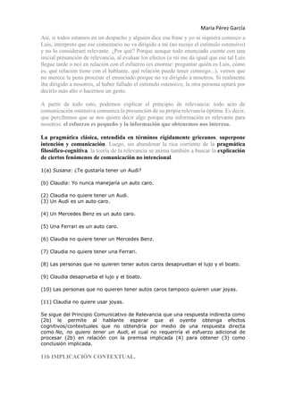 María Pérez García
Así, si todos estamos en un despacho y alguien dice esa frase y yo ni siquiera conozco a
Luis, interpreto que ese comentario no va dirigido a mí (no recojo el estímulo ostensivo)
y no lo consideraré relevante. ¿Por qué? Porque aunque todo enunciado cuente con una
inicial presunción de relevancia, al evaluar los efectos (a mí me da igual que ese tal Luis
llegue tarde o no) en relación con el esfuerzo (es enorme: preguntar quién es Luis, cómo
es, qué relación tiene con el hablante, qué relación puede tener conmigo...), vemos que
no merece la pena procesar el enunciado porque no va dirigido a nosotros. Si realmente
iba dirigido a nosotros, al haber fallado el estímulo ostensivo, la otra persona optará por
decirlo más alto o hacernos un gesto.
A partir de todo esto, podemos explicar el principio de relevancia: todo acto de
comunicación ostensiva comunica la presunción de su propia relevancia óptima. Es decir,
que percibimos que se nos quiere decir algo porque esa información es relevante para
nosotros: el esfuerzo es pequeño y la información que obtenemos nos interesa.
La pragmática clásica, entendida en términos rígidamente griceanos, superpone
intención y comunicación. Luego, sin abandonar la rica corriente de la pragmática
filosófico-cognitiva, la teoría de la relevancia se anima también a buscar la explicación
de ciertos fenómenos de comunicación no intencional.
1(a) Susana: ¿Te gustaría tener un Audi?
(b) Claudia: Yo nunca manejaría un auto caro.
(2) Claudia no quiere tener un Audi.
(3) Un Audi es un auto caro.
(4) Un Mercedes Benz es un auto caro.
(5) Una Ferrari es un auto caro.
(6) Claudia no quiere tener un Mercedes Benz.
(7) Claudia no quiere tener una Ferrari.
(8) Las personas que no quieren tener autos caros desaprueban el lujo y el boato.
(9) Claudia desaprueba el lujo y el boato.
(10) Las personas que no quieren tener autos caros tampoco quieren usar joyas.
(11) Claudia no quiere usar joyas.
Se sigue del Principio Comunicativo de Relevancia que una respuesta indirecta como
(2b) le permite al hablante esperar que el oyente obtenga efectos
cognitivos/contextuales que no obtendría por medio de una respuesta directa
como No, no quiero tener un Audi, el cual no requeriría el esfuerzo adicional de
procesar (2b) en relación con la premisa implicada (4) para obtener (3) como
conclusión implicada.
11b IMPLICACIÓN CONTEXTUAL.
 