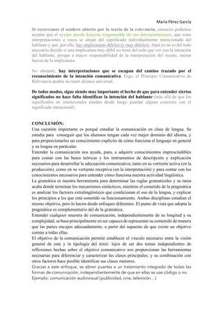 María Pérez García
Si recorremos el sendero abierto por la teoría de la relevancia, entonces podemos
aceptar que el oyente puede hacerse responsable de sus interpretaciones, que estas
interpretaciones a veces se alejan del significado individualmente intencionado del
hablante y que, por ello, hay implicaturas débiles (y muy débiles). Aquí ya no es del todo
necesario decidir si una implicatura muy débil no tiene del todo que ver con la intención
del hablante, porque a mayor responsabilidad de la interpretación del oyente, menor
fuerza de la implicatura.
No obstante, hay interpretaciones que se escapan del camino trazado por el
reconocimiento de la intención comunicativa. Ergo, el Principio Comunicativo de
Relevancia podría no tener alcance universal.
De todos modos, sigue siendo muy importante el hecho de que para entender ciertos
significados no hace falta identificar la intención del hablante (más allá de que los
significados no intencionales puedan desde luego guardar alguna conexión con el
significado intencional).
CONCLUSIÓN:
Una cuestión importante es porqué estudiar la comunicación en clase de lengua. Se
estudia para conseguir que los alumnos tengan cada vez mejor dominio del idioma, y
para proporcionarles un conocimiento explícito de cómo funciona el lenguaje en general
y su lengua en particular.
Entender la comunicación nos ayuda, pues, a adquirir conocimientos imprescindibles
para contar con las bases teóricas y los instrumentos de descripción y explicación
necesarios para desarrollar la adecuación comunicativa, tanto en su vertiente activa (en la
producción), como en su vertiente receptiva (en la interpretación) y para contar con los
conocimientos necesarios para entender cómo funciona nuestra actividad lingüística.
La gramática es nuestra herramienta para determinar las reglas gramaticales y su tarea
acaba donde terminan los mecanismos sintácticos, mientras el cometido de la pragmática
es analizar los factores extralingüísticos que condicionan el uso de la lengua, y explicar
los principios a los que está sometido su funcionamiento. Ambas disciplinas estudian el
mismo objetivo, pero lo hacen desde enfoques diferentes. El punto de vista que adopta la
pragmática es complementario del de la gramática.
Entender cualquier muestra de comunicación, independientemente de su longitud y su
complejidad, se basa principalmente en ser capaces de representar su contenido de manera
que las partes encajen adecuadamente, a partir del supuesto de que existe un objetivo
común a todas ellas.
El objetivo de la comunicación permite establecer el vínculo necesario entre la visión
general de esta y la tipología del texto: lejos de ser dos temas independientes de
reflexiones hechas sobre el objetivo comunicativo nos proporcionan las herramientas
necesarias para diferenciar y caracterizar las clases principales; y su combinación con
otros factores hace posible identificar sus clases menores.
Gracias a este enfoque, se abren puertas a un tratamiento integrado de todas las
formas de comunicación, independientemente de que en ellas se use código o no.
Ejemplo: comunicación audiovisual (publicidad, cine, televisión…)
 