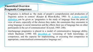 Theoretical Overview
Pragmatic Competence
 Pragmatics is defined as ‘the study of people’s comprehension and production of
linguistic action in context’ (Kasper & Blum-Kulka, 1993: 3). A more specific
definition can be given as ‘pragmatics is the study of language from the point of
view of users, especially of the choices they make, the constraints they encounter in
using language in social interaction and the effects their use of language has on other
participants in the act of communication’ (Crystal, 1985: 240).
 interlanguage pragmatics is placed in a model of communicative language ability,
which Bachman (1990: 84) described as ‘consisting of both knowledge, or
competence, and the capacity for implementing, or executing that competence in
appropriate, contextualized communicative language use’.
 