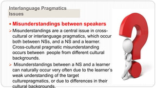 Interlanguage Pragmatics
Issues
 Misunderstandings between speakers
Misunderstandings are a central issue in cross-
cultural or interlanguage pragmatics, which occur
both between NSs, and a NS and a learner.
Cross-cultural pragmatic misunderstanding
occurs between people from different cultural
backgrounds.
 Misunderstandings between a NS and a learner
can naturally occur very often due to the learner’s
weak understanding of the target
culturepragmatics, or due to differences in their
cultural backgrounds.
 