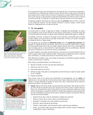 La comunicación no verbal
4
80
En un contexto en el que nos encontráramos en un grupo de tres o más personas, generalmen-
te dividiremos la orientación de nuestros cuerpos. De esta forma, cada persona colocará la
parte superior de su cuerpo frente a uno de sus compañeros y la parte inferior frente a otro. Si
esto no ocurriera así, si dos personas se colocaran enteramente una frente a la otra, la tercera
se sentiría excluida, sin importar el cuidado que se tome por incluirla en la conversación.
Finalmente, podemos afirmar que la postura es algo tan personal como la firma, y suele ser
un fiel reflejo del carácter. Por ello, solemos reconocer a nuestros amigos, incluso a gran
distancia, simplemente por su forma de caminar.
D. Los gestos
La comunicación no verbal, al igual que la verbal, se adquiere por aprendizaje. La cultura
o la sociedad en la que vivimos influirá en este tipo de comunicación y, del mismo modo que
la forma de hablar es distinta, los gestos tienen diferentes significados según su contexto.
Por ejemplo, en EE.UU., el gesto con el pulgar hacia arriba (Fig. 4.8) significa que se realizó
un buen trabajo, que todo va bien o que algo es adecuado; en Grecia, en cambio, este gesto
se interpreta como un vulgar insulto.
Así, hay gestos que se emplean en diferentes países, pero con significados distintos. Por
ejemplo, el símbolo OK de los americanos, que une en un círculo los dedos índice y pulgar,
en Francia puede querer decir cero y en Japón significa dinero. Otro caso es el del gesto de  
sacar la lengua, que es un signo de burla o mala educación entre los occidentales, mientras
que para los tibetanos es una señal de cortesía y amabilidad.
Los gestos también nos pueden permitir detectar si una persona nos está mintiendo. Así, los
niños se suelen tapar la boca cuando mienten, mientras que un adolescente solo se rozará la
boca sutilmente y un adulto suele desviar el movimiento hacia la nariz.
Estas diferencias se deben a que, con la edad, las personas van puliendo los gestos tratando
de pulir y perfeccionar la mentira.
Otros signos que pueden delatar a un mentiroso son:
• Desviar la mirada, no mirar a los ojos del interlocutor.
• Frotarse un ojo con la mano.
• Tirarse del cuello de la camisa.
• Frotarse la oreja. Este gesto se corresponde con el del niño que se tapa las orejas cuando
le van a regañar.
• Frotarse la barbilla.
Como hemos visto, en los gestos más importantes las protagonistas son las manos. Su
importancia es tal que hay tres intervenciones de las manos objeto de estudios individua-
lizados: el saludo mediante el apretón de manos (Fig. 4.9), el movimiento de las manos en
general y los gestos con ambas manos.
• Saludo. Algunas formas de saludo son prácticamente universales. Todo saludo nos infor-
ma sobre el tipo de relación que las dos personas han tenido, tienen o esperan tener en
futuro. Así, el apretón de manos forma parte de lo que se denomina signos de vínculo
social y constituye un conjunto de señales no verbales que empleamos para relacionarnos
con otros individuos de nuestra misma cultura. Durante el proceso se transmite informa-
ción de seis formas posibles:
–
– Aspecto de las uñas: nivel de autoestima e imagen de la persona.
–
– Textura o dureza de las manos: sobre la actividad laboral.
–
– Sequedad o humedad: acerca del estado de nerviosismo.
–
– Duración: sobre el grado de emotividad.
–
– Presión: a más presión, más dominación sobre la persona que saludamos.
–
– Estilo: nos permite saber qué actitud adopta hacia nosotros nuestro interlocutor:
colaboradora, sumisa o dominante.
Fig. 4.8. ¿Qué queremos decir con este
gesto? Su significado dependerá
del contexto cultural o social en
el que se encuentre el que lo realiza.
Fig. 4.9. Para que el apretón de
manos se considere correctamente
realizado, las manos se deben de
acoplar hasta que los dedos índices
y pulgares hagan contacto, tal
como se muestra en la imagen.
¿Sabías que…?
UNIDAD_4_COMUNICACIÓN.indd 80 23/11/11 13:06
 