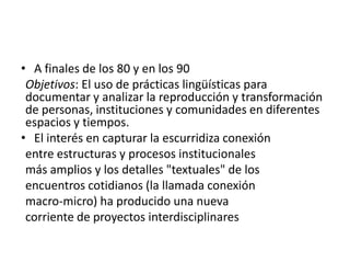 • A finales de los 80 y en los 90
 Objetivos: El uso de prácticas lingüísticas para
 documentar y analizar la reproducción y transformación
 de personas, instituciones y comunidades en diferentes
 espacios y tiempos.
• El interés en capturar la escurridiza conexión
 entre estructuras y procesos institucionales
 más amplios y los detalles "textuales" de los
 encuentros cotidianos (la llamada conexión
 macro-micro) ha producido una nueva
 corriente de proyectos interdisciplinares
 