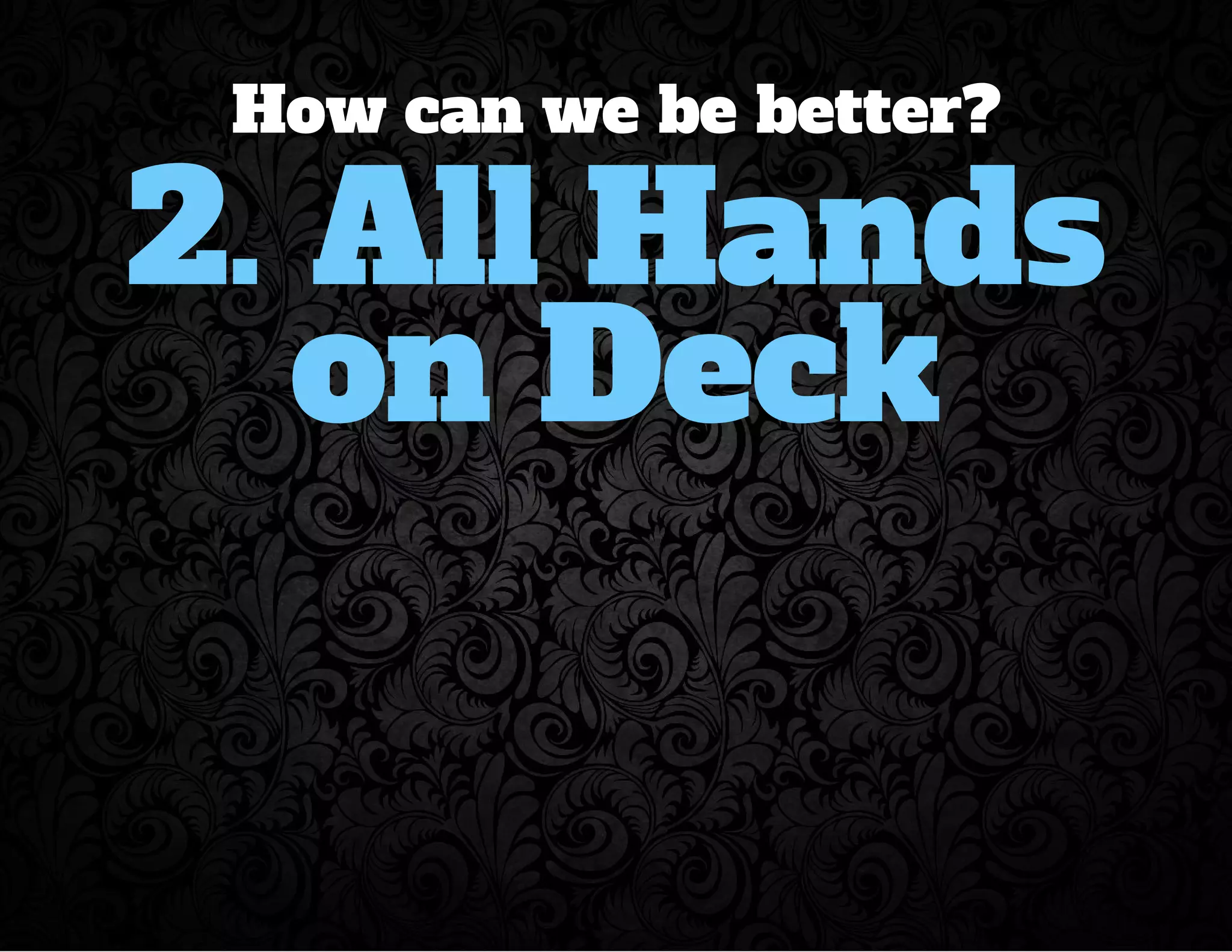 How can we be better? 
2. All Hands 
on Deck 
 