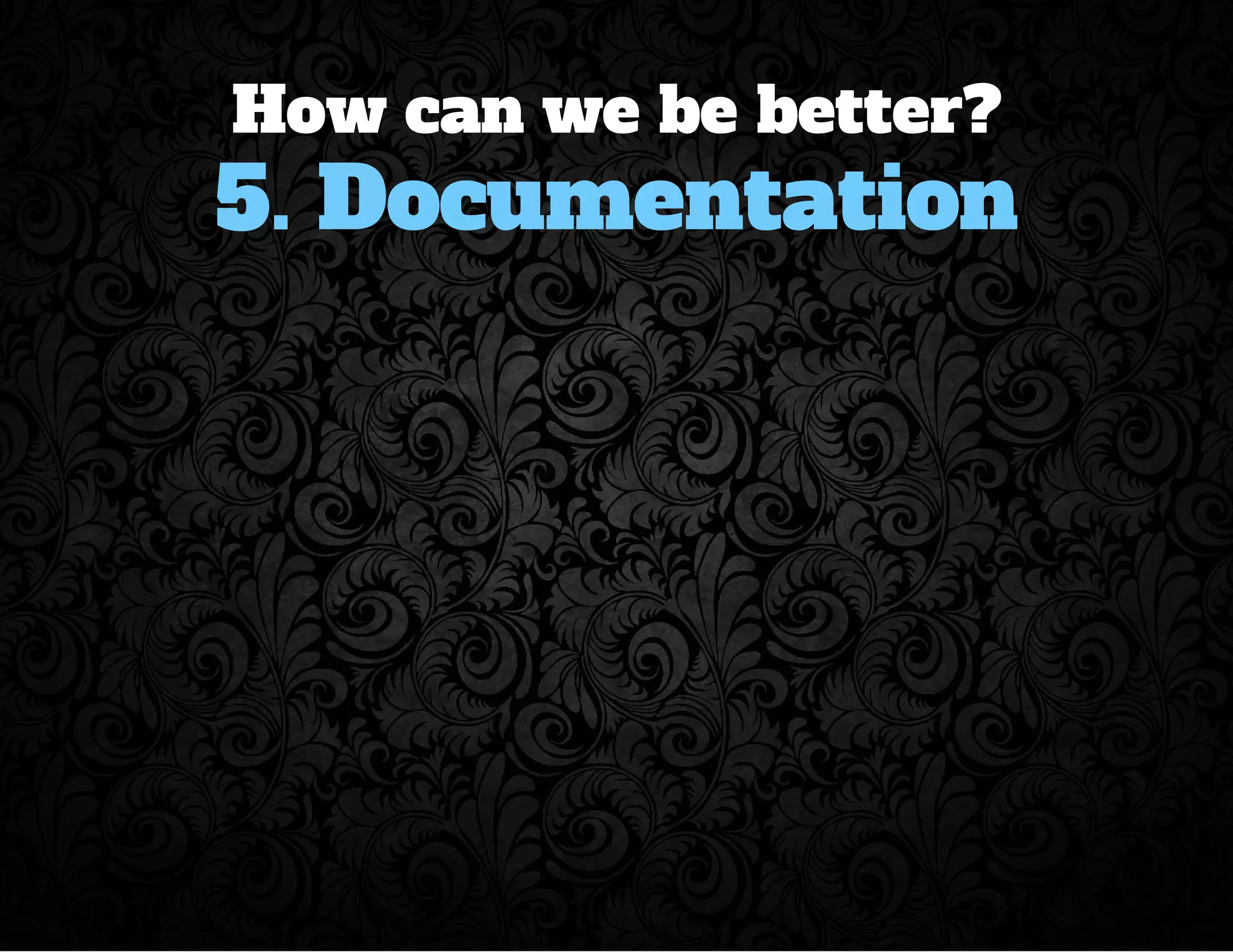 How can we be better? 
5. Documentation 
 